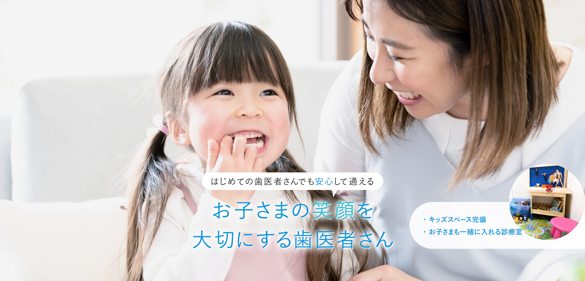 はじめての歯医者さんでも安心して通える お子さまの笑顔を大切にする歯医者さん ・キッズスペース完備・お子さまも一緒に入れる診療室